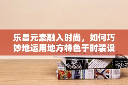 乐昌元素融入时尚，如何巧妙地运用地方特色于时装设计之中？