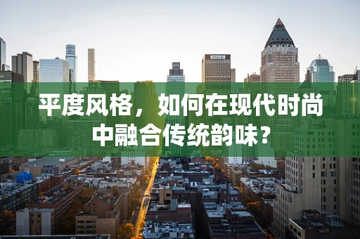 平度风格，如何在现代时尚中融合传统韵味？