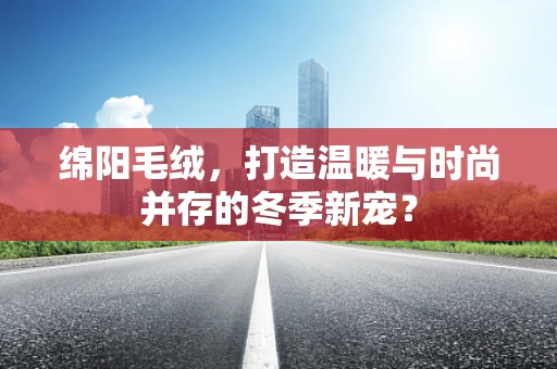 绵阳毛绒，打造温暖与时尚并存的冬季新宠？