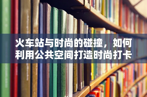 火车站与时尚的碰撞，如何利用公共空间打造时尚打卡点？