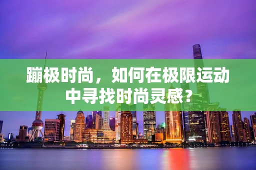 蹦极时尚，如何在极限运动中寻找时尚灵感？