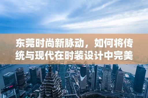 东莞时尚新脉动，如何将传统与现代在时装设计中完美融合？