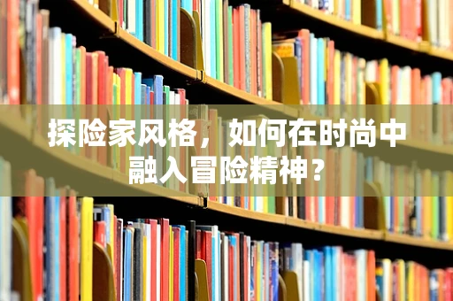 探险家风格，如何在时尚中融入冒险精神？