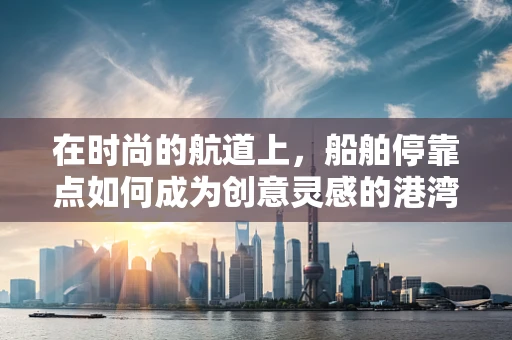 在时尚的航道上，船舶停靠点如何成为创意灵感的港湾？
