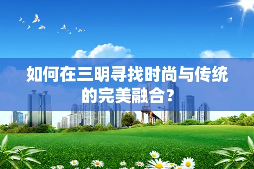 如何在三明寻找时尚与传统的完美融合？