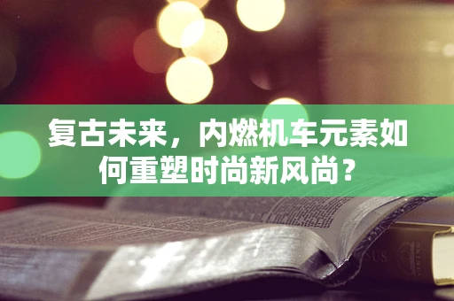 复古未来，内燃机车元素如何重塑时尚新风尚？
