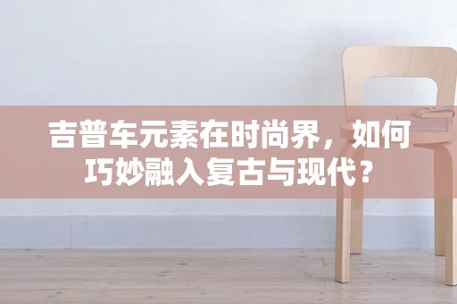 吉普车元素在时尚界，如何巧妙融入复古与现代？