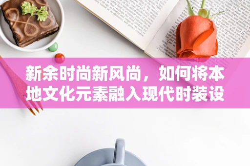 新余时尚新风尚，如何将本地文化元素融入现代时装设计？