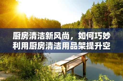 厨房清洁新风尚，如何巧妙利用厨房清洁用品架提升空间美学与实用性？