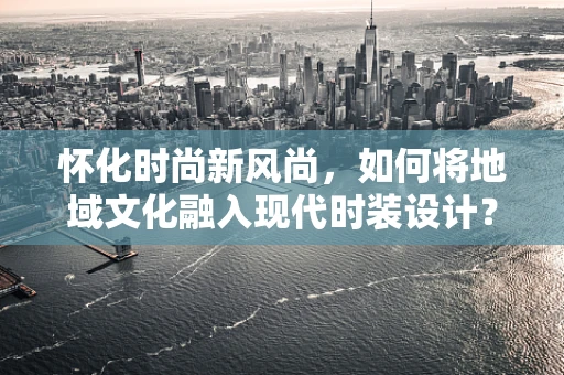 怀化时尚新风尚，如何将地域文化融入现代时装设计？
