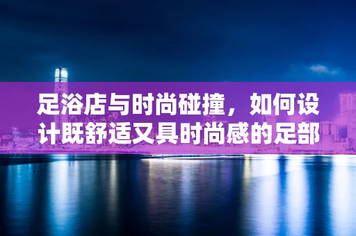 足浴店与时尚碰撞，如何设计既舒适又具时尚感的足部护理空间？