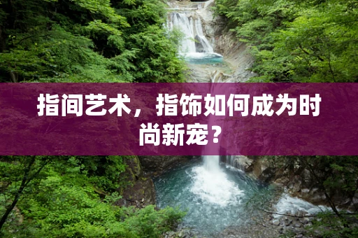指间艺术，指饰如何成为时尚新宠？