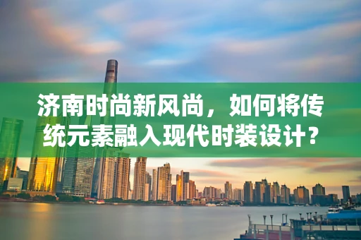 济南时尚新风尚，如何将传统元素融入现代时装设计？