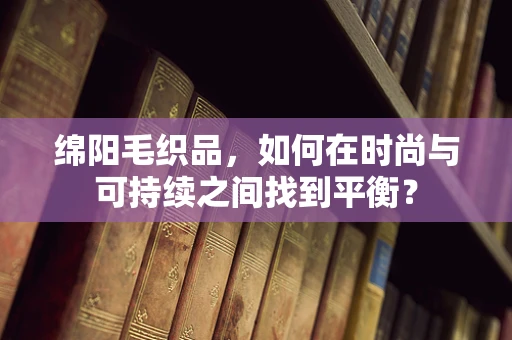 绵阳毛织品，如何在时尚与可持续之间找到平衡？