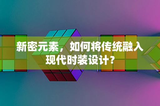 新密元素，如何将传统融入现代时装设计？