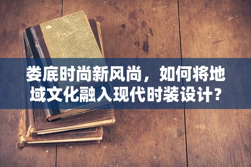 娄底时尚新风尚，如何将地域文化融入现代时装设计？
