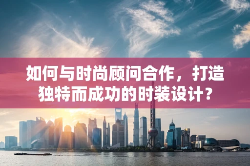 如何与时尚顾问合作，打造独特而成功的时装设计？