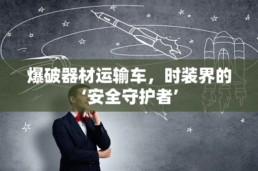 爆破器材运输车，时装界的‘安全守护者’