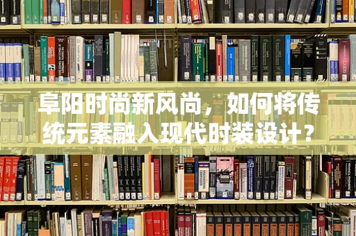 阜阳时尚新风尚，如何将传统元素融入现代时装设计？