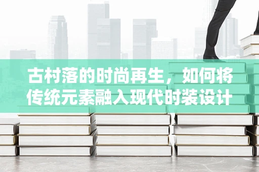 古村落的时尚再生，如何将传统元素融入现代时装设计？