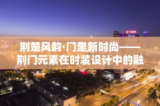 荆楚风韵·门里新时尚——荆门元素在时装设计中的融合与创新