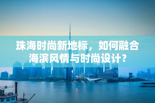 珠海时尚新地标，如何融合海滨风情与时尚设计？