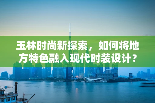 玉林时尚新探索，如何将地方特色融入现代时装设计？