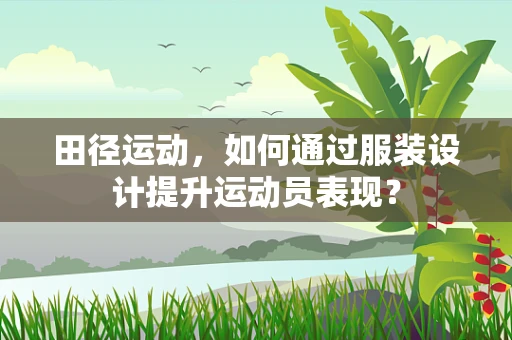 田径运动，如何通过服装设计提升运动员表现？