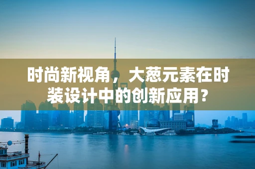 时尚新视角，大葱元素在时装设计中的创新应用？