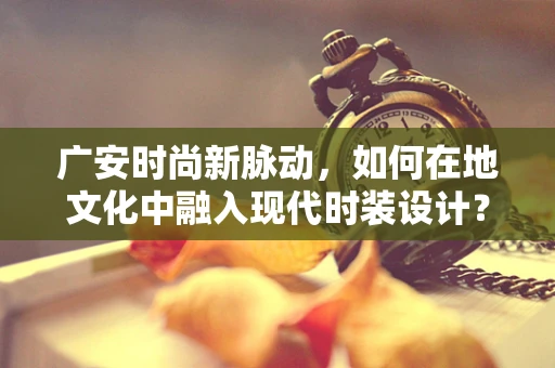 广安时尚新脉动，如何在地文化中融入现代时装设计？