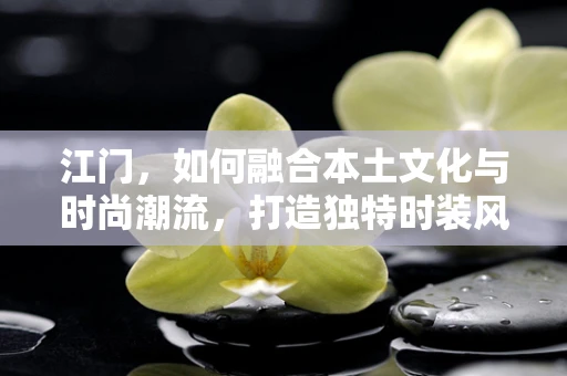 江门，如何融合本土文化与时尚潮流，打造独特时装风格？