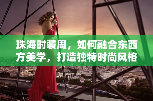 珠海时装周，如何融合东西方美学，打造独特时尚风格？