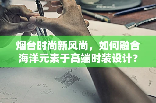 烟台时尚新风尚，如何融合海洋元素于高端时装设计？