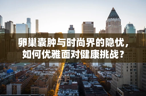 卵巢囊肿与时尚界的隐忧，如何优雅面对健康挑战？