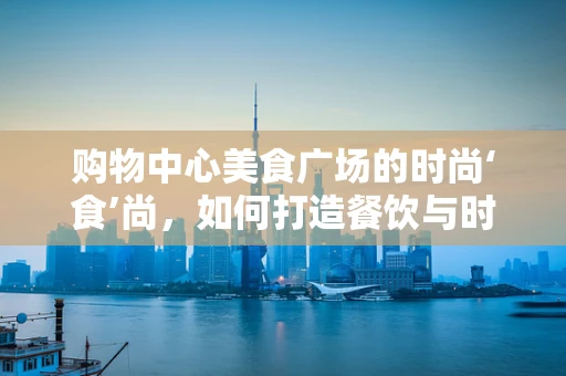 购物中心美食广场的时尚‘食’尚，如何打造餐饮与时尚的完美融合？
