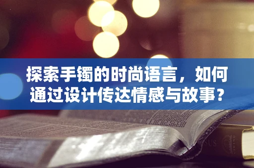 探索手镯的时尚语言，如何通过设计传达情感与故事？