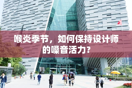 喉炎季节，如何保持设计师的嗓音活力？
