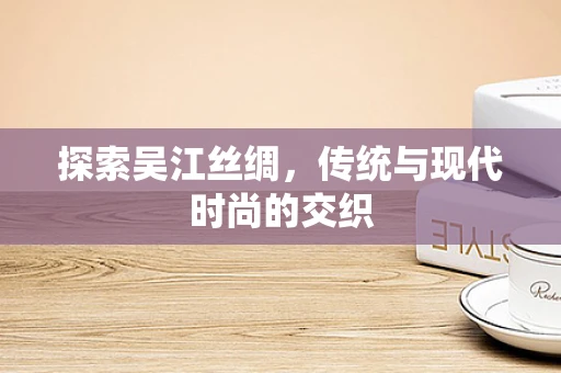 探索吴江丝绸，传统与现代时尚的交织