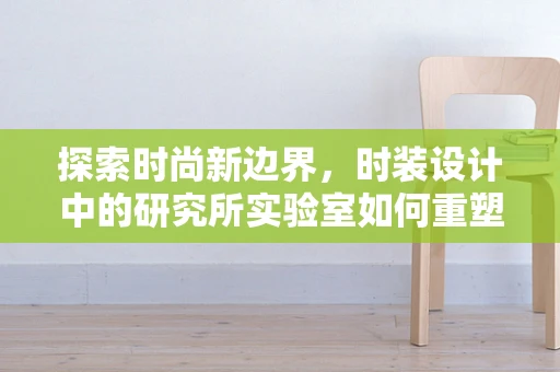探索时尚新边界，时装设计中的研究所实验室如何重塑面料创新？
