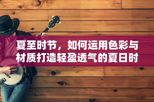 夏至时节，如何运用色彩与材质打造轻盈透气的夏日时装？