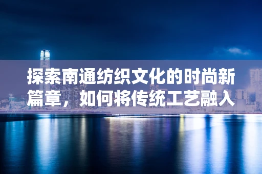 探索南通纺织文化的时尚新篇章，如何将传统工艺融入现代时装设计？
