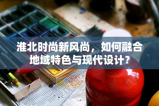 淮北时尚新风尚，如何融合地域特色与现代设计？
