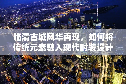 临清古城风华再现，如何将传统元素融入现代时装设计？