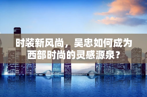 时装新风尚，吴忠如何成为西部时尚的灵感源泉？