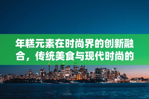 年糕元素在时尚界的创新融合，传统美食与现代时尚的跨界碰撞