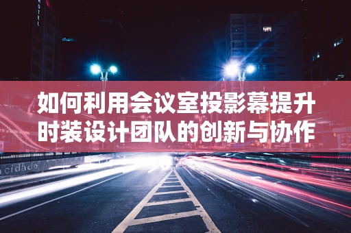 如何利用会议室投影幕提升时装设计团队的创新与协作？