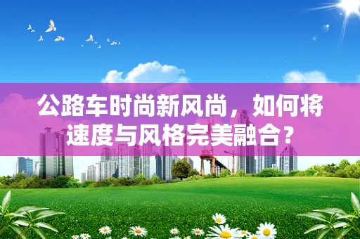 公路车时尚新风尚，如何将速度与风格完美融合？