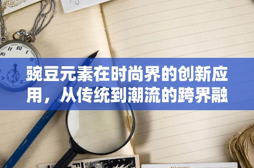 豌豆元素在时尚界的创新应用，从传统到潮流的跨界融合