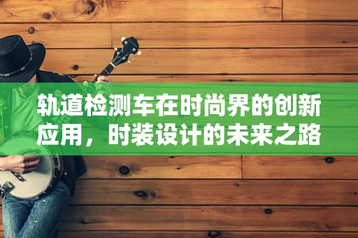 轨道检测车在时尚界的创新应用，时装设计的未来之路？