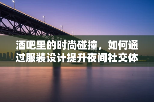 酒吧里的时尚碰撞，如何通过服装设计提升夜间社交体验？